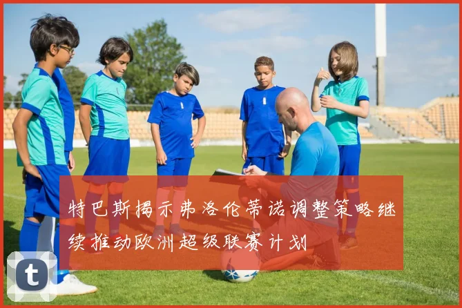 特巴斯揭示弗洛伦蒂诺调整策略继续推动欧洲超级联赛计划