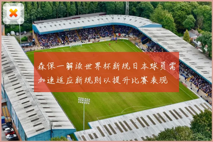 森保一解读世界杯新规日本球员需加速适应新规则以提升比赛表现