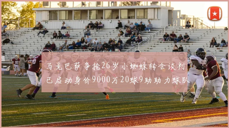 马竞巴萨争抢26岁小蜘蛛转会谈判已启动身价9000万20球9助助力球队