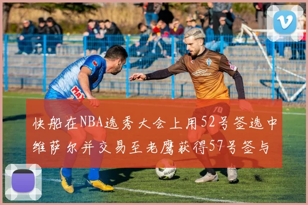 快船在NBA选秀大会上用52号签选中维萨尔并交易至老鹰获得57号签与现金补偿