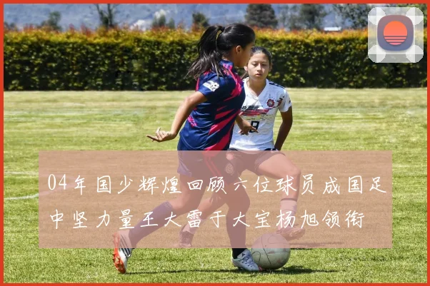 04年国少辉煌回顾六位球员成国足中坚力量王大雷于大宝杨旭领衔