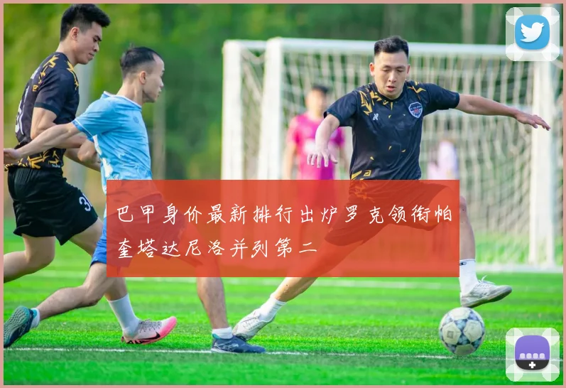 巴甲身价最新排行出炉罗克领衔帕奎塔达尼洛并列第二