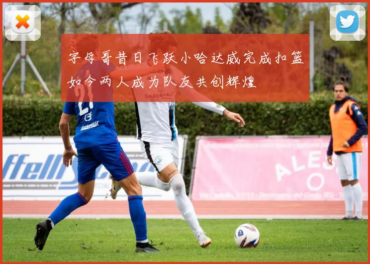 字母哥昔日飞跃小哈达威完成扣篮如今两人成为队友共创辉煌