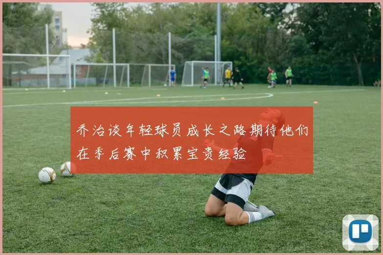 乔治谈年轻球员成长之路期待他们在季后赛中积累宝贵经验