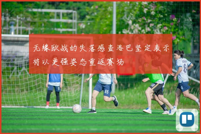 无缘欧战的失落感查洛巴坚定表示将以更强姿态重返赛场