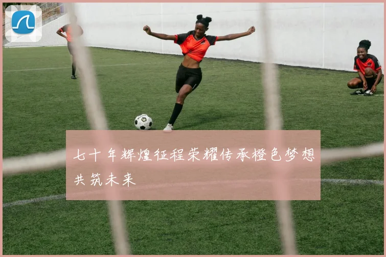 七十年辉煌征程荣耀传承橙色梦想共筑未来