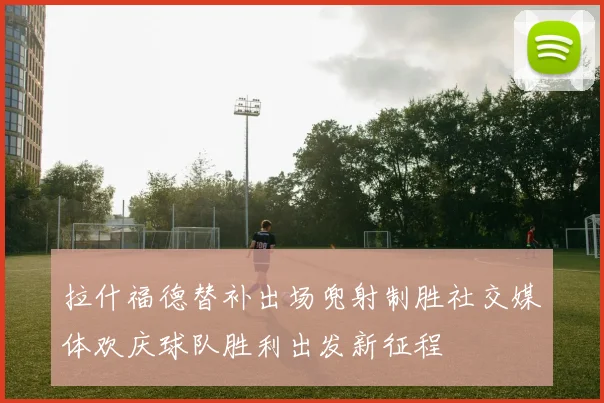 拉什福德替补出场兜射制胜社交媒体欢庆球队胜利出发新征程