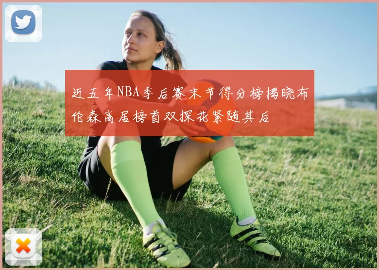 近五年NBA季后赛末节得分榜揭晓布伦森高居榜首双探花紧随其后