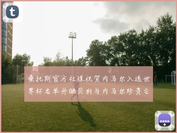 桑托斯官方社媒祝贺内马尔入选世界杯名单并晒贝利与内马尔珍贵合影