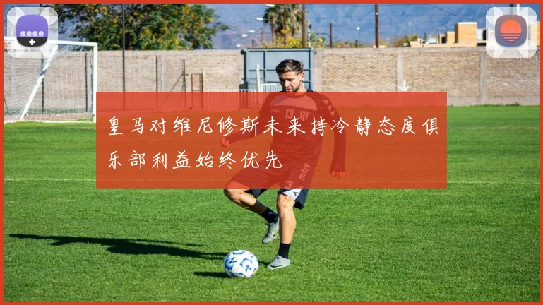皇马对维尼修斯未来持冷静态度俱乐部利益始终优先